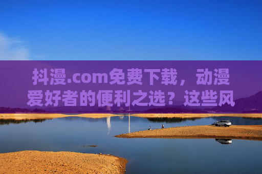 抖漫.com免费下载，动漫爱好者的便利之选？这些风险你必须知道