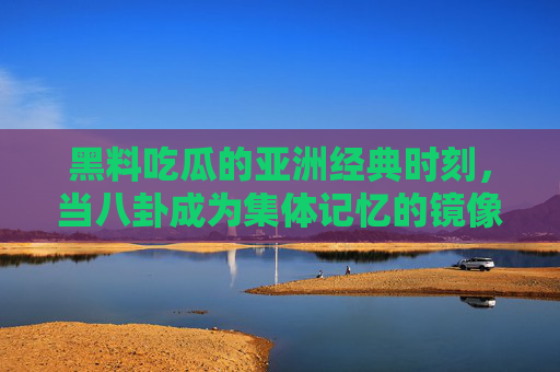 黑料吃瓜的亚洲经典时刻，当八卦成为集体记忆的镜像，亚洲经典八卦时刻，集体记忆的镜像