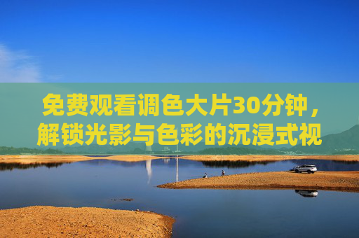 免费观看调色大片30分钟，解锁光影与色彩的沉浸式视觉盛宴，免费调色大片30分钟，沉浸式光影色彩盛宴