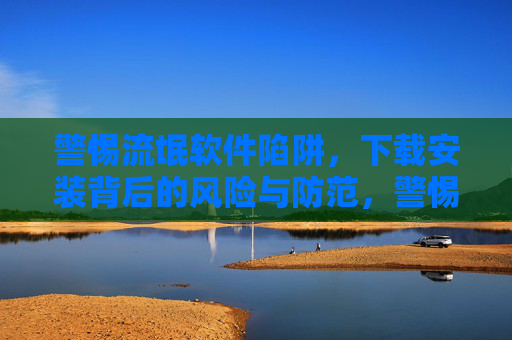 警惕流氓软件陷阱，下载安装背后的风险与防范，警惕流氓软件陷阱，下载安装的风险与防范