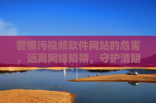 警惕污视频软件网站的危害，远离网络陷阱，守护清朗空间，警惕污视频软件网站危害，守护清朗网络空间