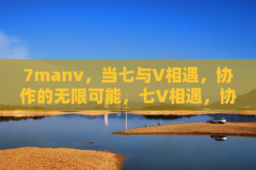 7manv，当七与V相遇，协作的无限可能，七V相遇，协作的无限可能
