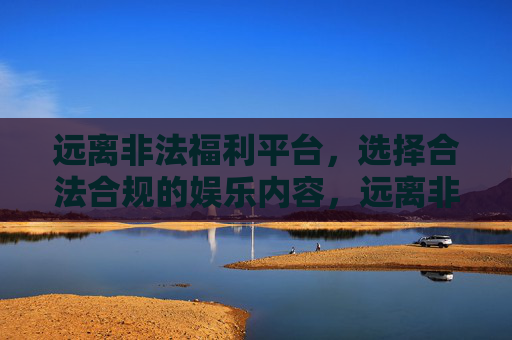远离非法福利平台,选择合法合规的娱乐内容,远离非法福利平台,选择合法合规娱乐