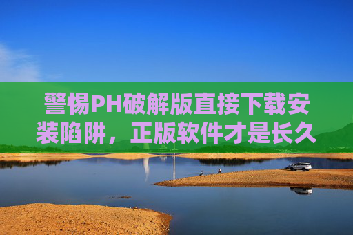 警惕PH破解版直接下载安装陷阱，正版软件才是长久之计，警惕破解版直接下载陷阱，正版软件才是长久之计