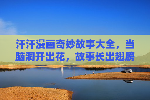 汗汗漫画奇妙故事大全，当脑洞开出花，故事长出翅膀，汗汗漫画，脑洞开花，故事长翅