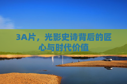 3A片，光影史诗背后的匠心与时代价值