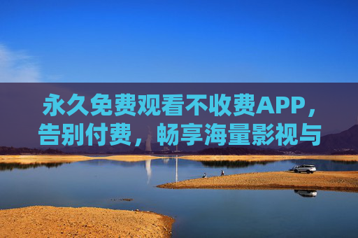 永久免费观看不收费APP，告别付费，畅享海量影视与内容全攻略，永久免费APP全攻略，告别付费，畅享海量影视与内容