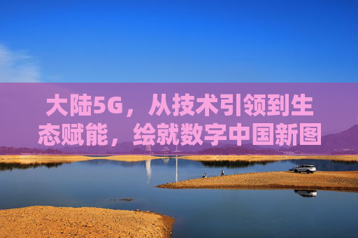 大陆5G，从技术引领到生态赋能，绘就数字中国新图景，大陆5G，从技术引领到生态赋能，绘就数字中国新图景