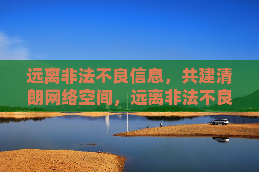 远离非法不良信息，共建清朗网络空间，远离非法不良信息 共建清朗网络空间