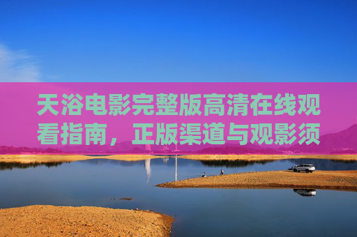 天浴电影完整版高清在线观看指南，正版渠道与观影须知