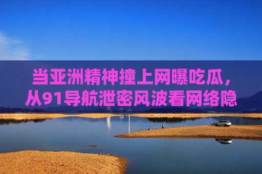 当亚洲精神撞上网曝吃瓜，从91导航泄密风波看网络隐私的集体焦虑，91导航泄密风波，网曝吃瓜时代的网络隐私集体焦虑
