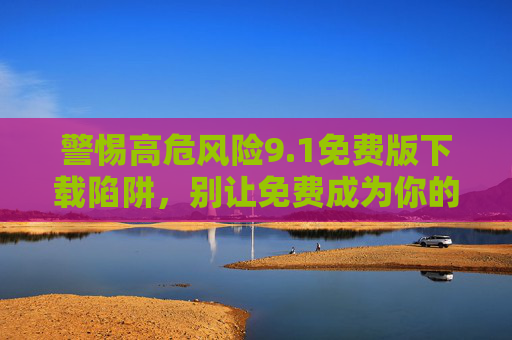 警惕高危风险9.1免费版下载陷阱,别让免费成为你的付费开端,警惕9.1免费版高危下载陷阱,别让免费成付费开端