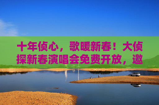 十年侦心，歌暖新春！大侦探新春演唱会免费开放，邀您共赴音乐之约，十年侦心，歌暖新春！大侦探免费新春演唱会邀您共赴音乐之约
