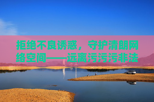 拒绝不良诱惑，守护清朗网络空间——远离污污污非法内容，远离不良诱惑 守护清朗网络