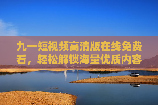 九一短视频高清版在线免费看，轻松解锁海量优质内容，随时随地畅享视觉盛宴，九一短视频高清免费看，畅享海量优质视觉盛宴