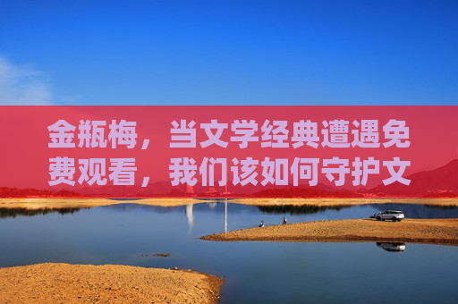 金瓶梅，当文学经典遭遇免费观看，我们该如何守护文化价值？