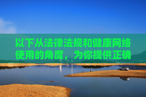 以下从法律法规和健康网络使用的角度，为你提供正确的引导，法律法规护航健康网络使用，正确引导