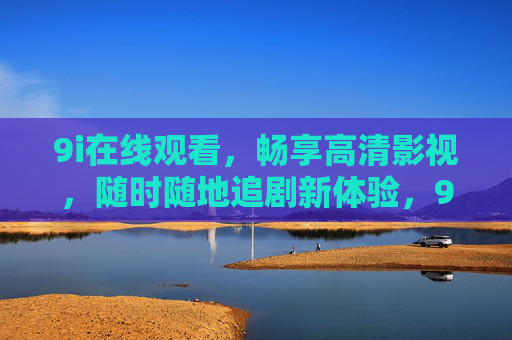 9i在线观看,畅享高清影视,随时随地追剧新体验,9i在线观看,随时随地畅享高清追剧新体验