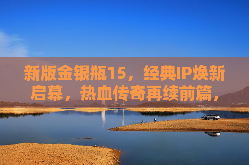 新版金银瓶15，经典IP焕新启幕，热血传奇再续前篇，新版金银瓶15启幕 热血传奇经典IP焕新再续