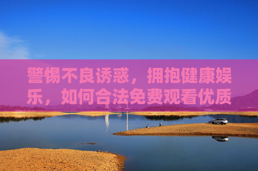 警惕不良诱惑，拥抱健康娱乐，如何合法免费观看优质视频，警惕不良诱惑，合法免费享优质健康娱乐