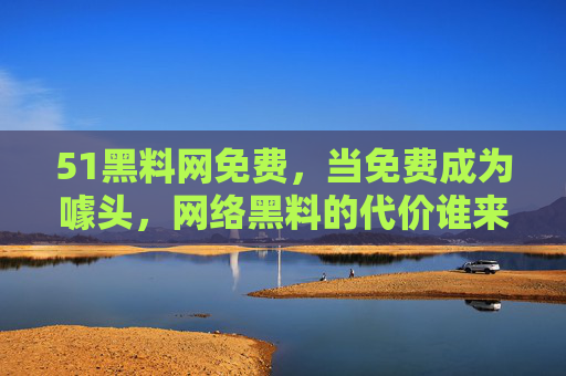 51黑料网免费，当免费成为噱头，网络黑料的代价谁来付？免费噱头下的网络黑料，代价谁来承担？