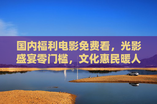 国内福利电影免费看，光影盛宴零门槛，文化惠民暖人心，国内福利电影免费看 光影惠民暖人心