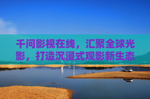 千问影视在线，汇聚全球光影，打造沉浸式观影新生态，千问影视在线，汇聚全球光影，打造沉浸式观影新生态