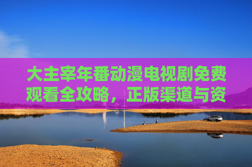 大主宰年番动漫电视剧免费观看全攻略，正版渠道与资源汇总，大主宰年番动漫免费观看全攻略，正版渠道与资源汇总