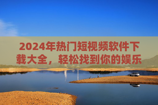 2024年热门短视频软件下载大全，轻松找到你的娱乐新宠，2024年热门短视频软件下载大全，轻松找到你的娱乐新宠