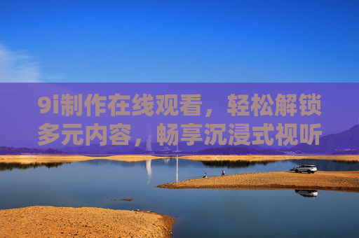 9i制作在线观看,轻松解锁多元内容,畅享沉浸式视听体验,9i制作在线观看,多元内容沉浸式视听体验