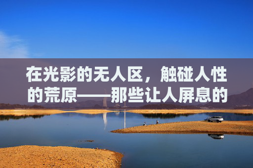 在光影的无人区，触碰人性的荒原——那些让人屏息的大片观影体验，光影无人区，触碰人性荒原的屏息观影