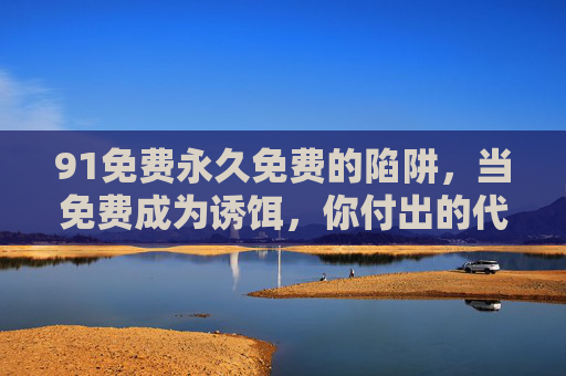 91免费永久免费的陷阱，当免费成为诱饵，你付出的代价可能远超想象，免费陷阱，你以为的永久免费，代价远超想象