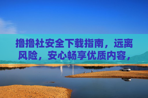 撸撸社安全下载指南，远离风险，安心畅享优质内容，撸撸社安全下载，远离风险，安心畅享优质内容