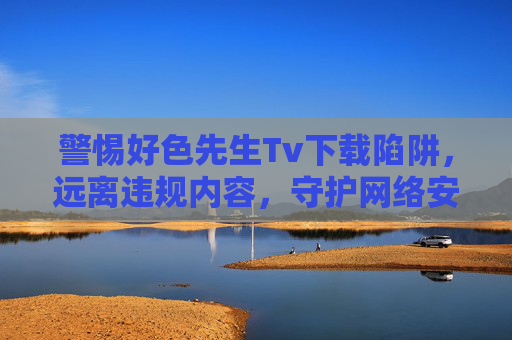 警惕好色先生Tv下载陷阱，远离违规内容，守护网络安全，警惕好色先生Tv下载陷阱，守护网络安全