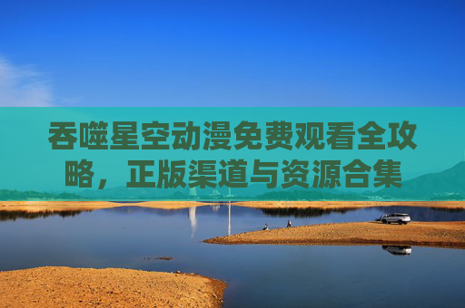 吞噬星空动漫免费观看全攻略，正版渠道与资源合集