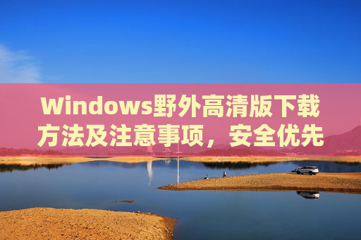 Windows野外高清版下载方法及注意事项，安全优先，谨慎选择，Windows野外高清版下载安全指南，方法与注意事项