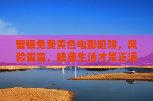 警惕免费黄色电影陷阱，风险重重，健康生活才是正道，警惕免费黄色电影陷阱，风险重重，健康生活才是正道
