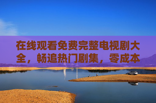 在线观看免费完整电视剧大全，畅追热门剧集，零成本享受视觉盛宴，免费完整热门剧集大全，畅追零成本视觉盛宴