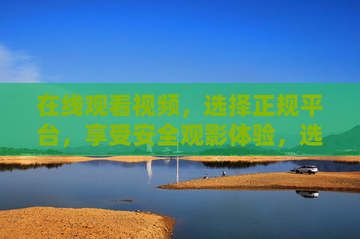 在线观看视频，选择正规平台，享受安全观影体验，选正规平台，享安全观影