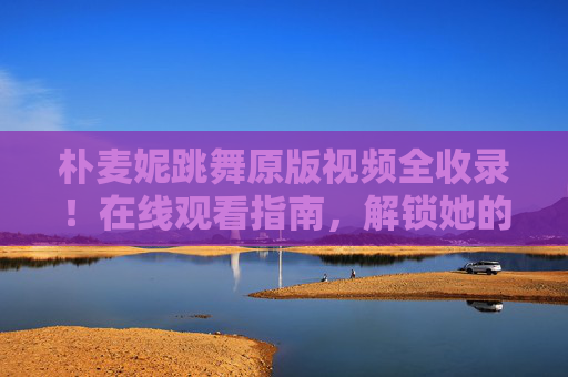 朴麦妮跳舞原版视频全收录!在线观看指南,解锁她的舞台魅力,朴麦妮跳舞原版视频全收录,在线观看指南解锁舞台魅力