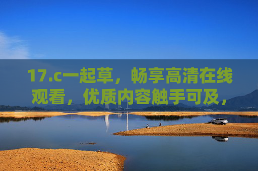 17.c一起草，畅享高清在线观看，优质内容触手可及，17.c一起草，畅享高清在线，优质内容触手可及