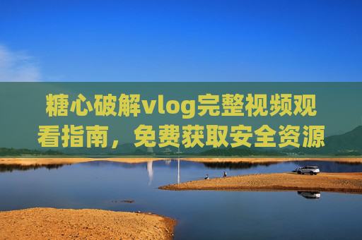 糖心破解vlog完整视频观看指南,免费获取安全资源全攻略