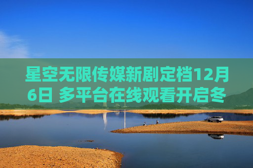 星空无限传媒新剧定档12月6日 多平台在线观看开启冬日追剧盛宴，星空无限传媒新剧定档12月6日 多平台开启冬日追剧盛宴