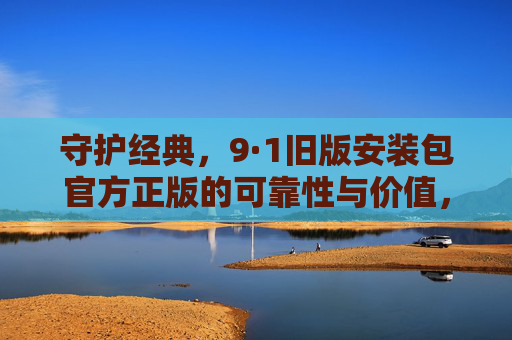 守护经典，9·1旧版安装包官方正版的可靠性与价值，守护经典，9·1旧版安装包官方正版的可靠性与价值
