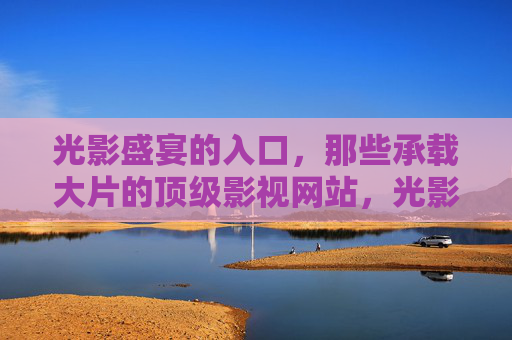 光影盛宴的入口，那些承载大片的顶级影视网站，光影盛宴的入口，承载大片的顶级影视网站