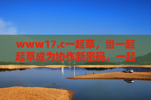 www17.c一起草,当一起起草成为协作新密码,一起起草,协作新密码