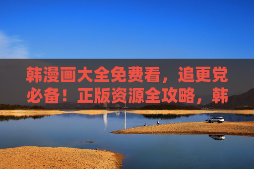 韩漫画大全免费看,追更党必备!正版资源全攻略,韩漫画大全免费看,追更党必备正版资源全攻略