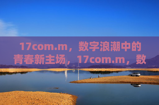 17com.m，数字浪潮中的青春新主场，17com.m，数字浪潮中的青春新主场