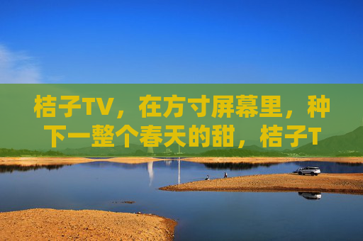 桔子TV，在方寸屏幕里，种下一整个春天的甜，桔子TV，方寸屏幕里种下整个春天的甜