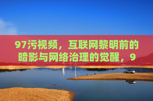 97污视频，互联网黎明前的暗影与网络治理的觉醒，97污视频，互联网暗影与治理觉醒